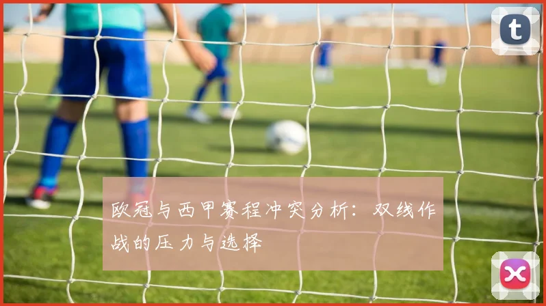 欧冠与西甲赛程冲突分析:双线作战的压力与选择