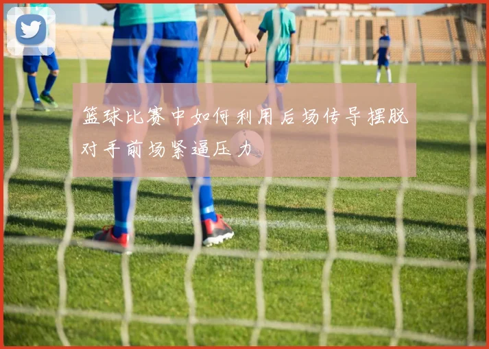 篮球比赛中如何利用后场传导摆脱对手前场紧逼压力