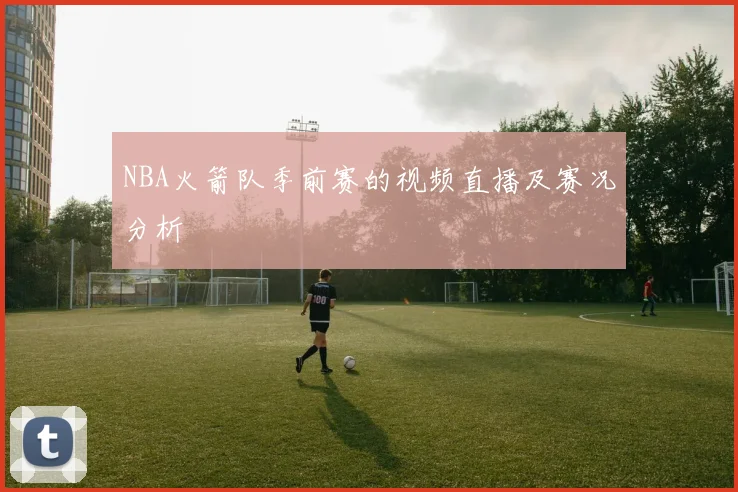 NBA火箭队季前赛的视频直播及赛况分析