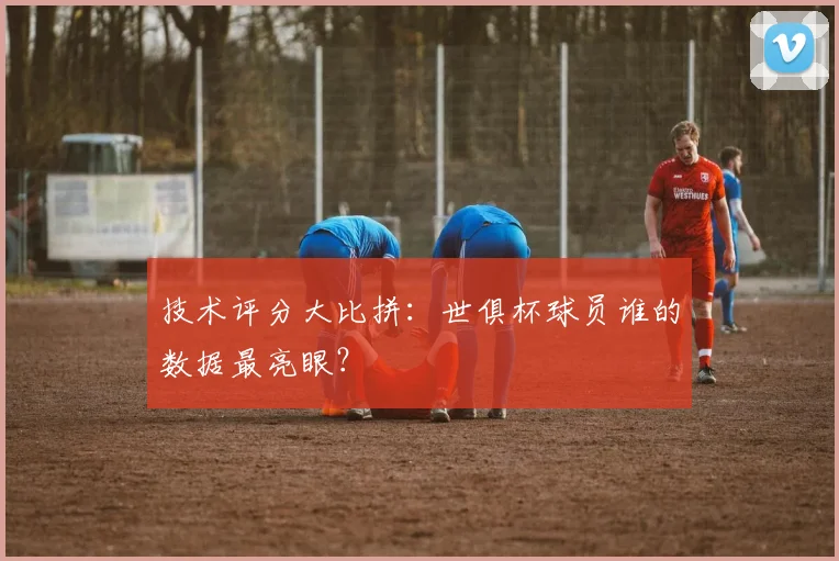 技术评分大比拼：世俱杯球员谁的数据最亮眼？