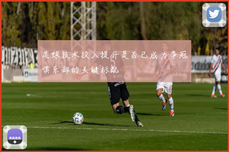 足球技术投入提升是否已成为争冠俱乐部的关键标配