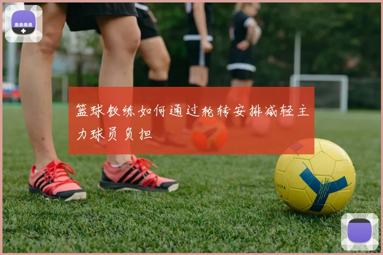 篮球教练如何通过轮转安排减轻主力球员负担