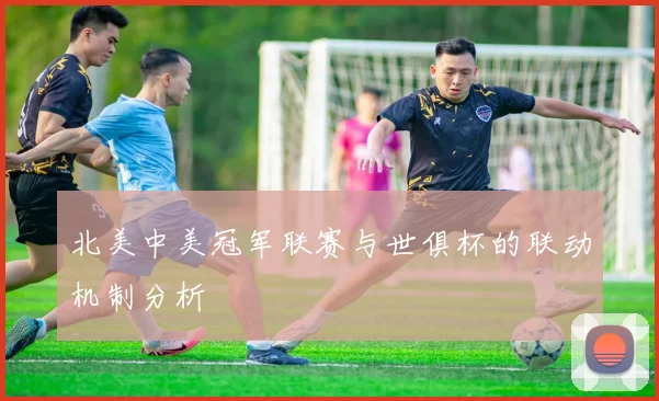 北美中美冠军联赛与世俱杯的联动机制分析